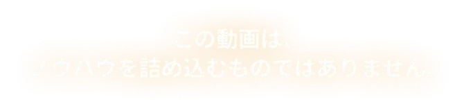 この動画は、ノウハウを詰め込むものではありません。