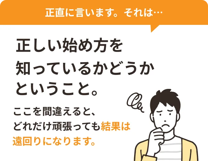 正直に言います。それは…正しい始め方を知っているかどうかということ。ここを間違えると、どれだけ頑張っても結果は遠回りになります。