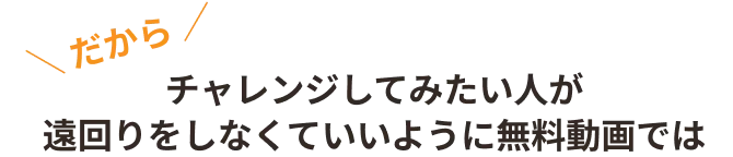 ＼ だから ／チャレンジしてみたい人が遠回りをしなくていいように無料動画では