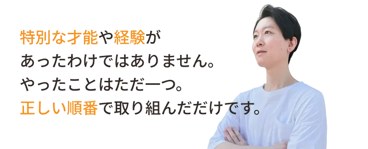 特別な才能や経験があったわけではありません。やったことはただ一つ。正しい順番で取り組んだだけです。